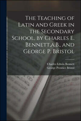 The Teaching of Latin and Greek in the Secondary School, by Charles E. Bennett, a.B., and George P. Bristol