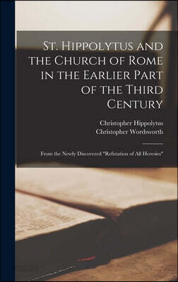 St. Hippolytus and the Church of Rome in the Earlier Part of the Third Century: From the Newly Discovered "Refutation of All Heresies"