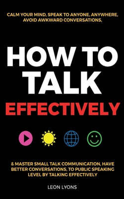 How to Talk Effectively: Calm Your Mind, Speak to Anyone, Anywhere, Avoid Awkward Conversations, & Master Small Talk Communication, Have Better Conver