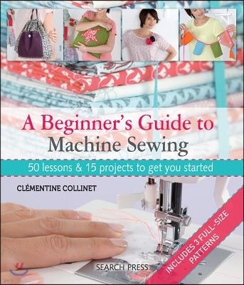 A Beginner's Guide to Machine Sewing: 50 Lessons and 15 Projects to Get You Started [With Pattern(s)]