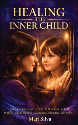 Healing the Inner Child: How You Can Begin to Heal the Wounded Soul Within Using Meditation, Awareness, Journaling, and More