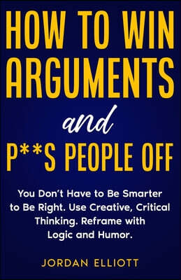 How to Win Arguments and P**s People Off. You Don't Have to Be Smarter to Be Right. Use Creative Critical Thinking. Reframe with Logic and Humor.