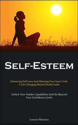 Self-Esteem: Enhancing Self-Love And Silencing Your Inner Critic: A Life-Changing Mental Health Guide (Unlock Your Hidden Capabilit