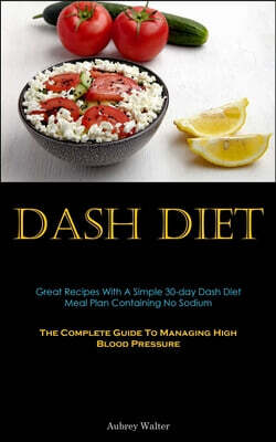 Dash Diet: Great Recipes With A Simple 30-day Dash Diet Meal Plan Containing No Sodium (The Complete Guide To Managing High Blood