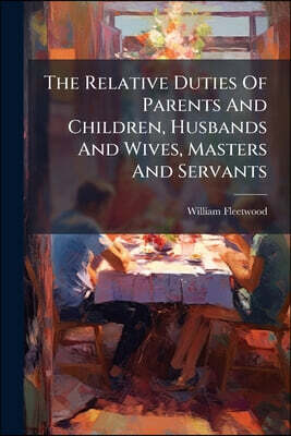 The Relative Duties Of Parents And Children, Husbands And Wives, Masters And Servants: Consider'd In Sixteen Practical Discourses: With Three Sermons