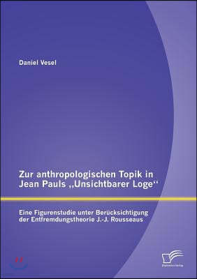 Zur anthropologischen Topik in Jean Pauls "Unsichtbarer Loge: Eine Figurenstudie unter Berucksichtigung der Entfremdungstheorie J.-J. Rousseaus