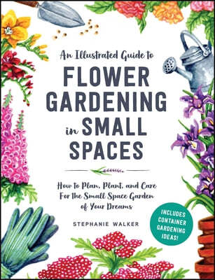 How to Grow Flowers in Small Spaces: An Illustrated Guide to Planning, Planting, and Caring for Your Small Space Flower Garden