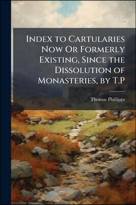 Index to Cartularies Now Or Formerly Existing, Since the Dissolution of Monasteries, by T.P