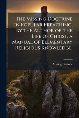The Missing Doctrine in Popular Preaching, by the Author of 'the Life of Christ, a Manual of Elementary Religious Knowledge'