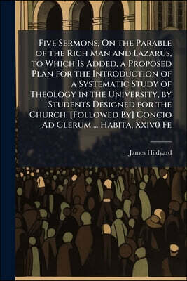 Five Sermons, On the Parable of the Rich Man and Lazarus, to Which Is Added, a Proposed Plan for the Introduction of a Systematic Study of Theology in