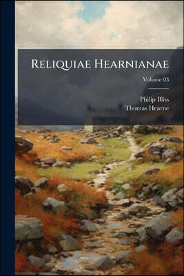 Reliquiae Hearnianae: The remains of Thomas Hearne; being extracts from his MS., diaries, collected, with a few notes by Philip Bliss; Volume 03