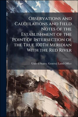 Observations and Calculations and Field Notes of the Establishment of the Point of Intersection of the True 100Th Meridian With the Red River