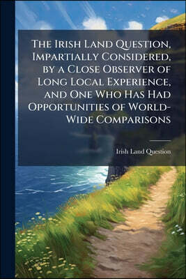 The Irish Land Question, Impartially Considered, by a Close Observer of Long Local Experience, and One Who Has Had Opportunities of World-Wide Compari