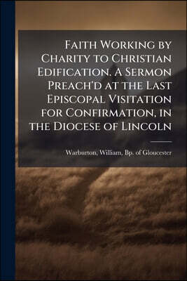 Nabu Press Faith Working by Charity to Christian Edification. A Sermon Preach'd at the Last Episcopal Visitation for Confirmation, in the Diocese of Lincoln