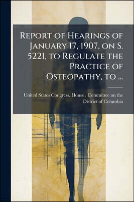 Report of Hearings of January 17, 1907, on S. 5221, to Regulate the Practice of Osteopathy, to ...