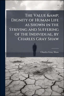 The Value & Dignity of Human Life as Shown in the Striving and Suffering of the Individual, by Charles Gray Shaw