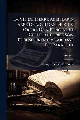La Vie De Pierre Abeillard, Abbé De S. Gildas De Ruis, Ordre De S. Benoist Et Celle D'heloïse Son Epouse, Premiere Abbesse Du Paraclet; Volume 1
