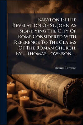 Babylon In The Revelation Of St. John As Signifying The City Of Rome Considered With Reference To The Claims Of The Roman Church. By ... Thomas Townso