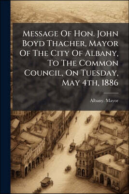 Message Of Hon. John Boyd Thacher, Mayor Of The City Of Albany, To The Common Council, On Tuesday, May 4th, 1886