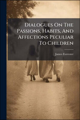 Dialogues On The Passions, Habits, And Affections Peculiar To Children: Wherein The Infant State Of The Soul Is Fully Displayed, The First Dawnings Of