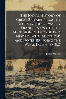 The Naval History of Great Britain, From the Declaration of war by France in 1793, to the Accession of George IV: A new ed., With Additions and Notes,