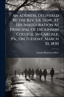 An Address, Delivered By The Rev. S.b. How, At His Inauguration As Principal Of Dickinson College, In Carlisle, Pa., On Tuesday, March 30, 1830