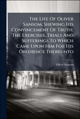 The Life Of Oliver Sansom, Shewing His Convincement Of Truth, The Exercises, Trials And Sufferings To Which Came Upon Him For His Obedience Thereunto: