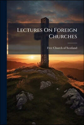 Lectures On Foreign Churches: Delivered In Edinburgh And Glasgow, May 1845, In Connection With The Objects Of The Committee Of The Free Church Of Scot