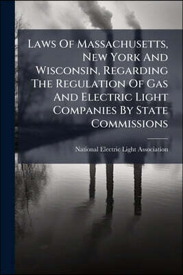Laws Of Massachusetts, New York And Wisconsin, Regarding The Regulation Of Gas And Electric Light Companies By State Commissions: Followed By A Compar