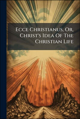 Ecce Christianus, Or, Christ's Idea Of The Christian Life: An Attempt To Ascertain The Stature And Power, Mental, Moral, Spiritual, Of A Man Formed As