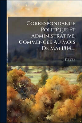 Correspondance Politique Et Administrative, Commencee Au Mois De Mai 1814....