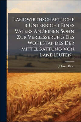 Landwirthschaftlicher Unterricht Eines Vaters An Seinen Sohn Zur Verbesserung Des Wohlstandes Der Mittelgattung Von Landleuten...