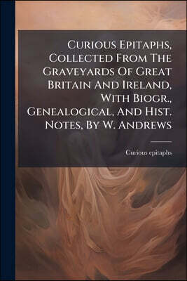 Curious Epitaphs, Collected From The Graveyards Of Great Britain And Ireland, With Biogr., Genealogical, And Hist. Notes, By W. Andrews