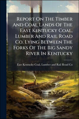 Report On The Timber And Coal Lands Of The East Kentucky Coal, Lumber And Rail Road Co. Lying Between The Forks Of The Big Sandy River In Kentucky