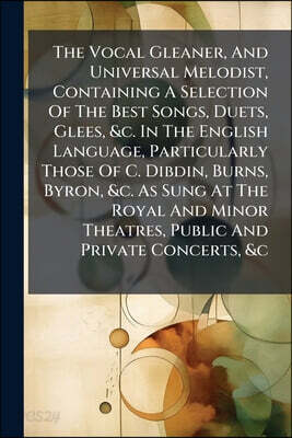 The Vocal Gleaner, And Universal Melodist, Containing A Selection Of The Best Songs, Duets, Glees, &c. In The English Language, Particularly Those Of