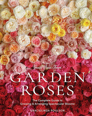 Grace Rose Farm: Garden Roses: The Complete Guide to Growing & Arranging Spectacular Blooms