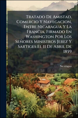 Tratado De Amistad, Comercio Y Navegacion, Entre Nicaragua Y La Francia, Firmado En Washington Por Los Señores Ministros Jerez Y Sartiges El 11 De Abr