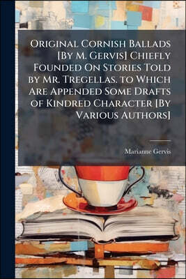 Original Cornish Ballads [By M. Gervis] Chiefly Founded On Stories Told by Mr. Tregellas. to Which Are Appended Some Drafts of Kindred Character [By V