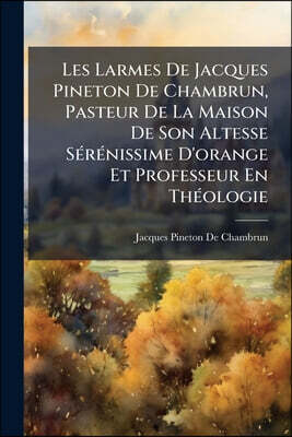 Les Larmes De Jacques Pineton De Chambrun, Pasteur De La Maison De Son Altesse Sérénissime D'orange Et Professeur En Théologie: Qui Contiennent Les Pe