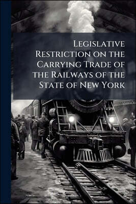 Legislative Restriction on the Carrying Trade of the Railways of the State of New York: Viewed in Connection With Outside Competition: Addressed to th