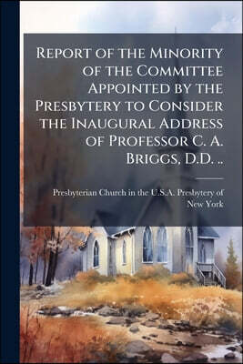 Report of the Minority of the Committee Appointed by the Presbytery to Consider the Inaugural Address of Professor C. A. Briggs, D.D. ..