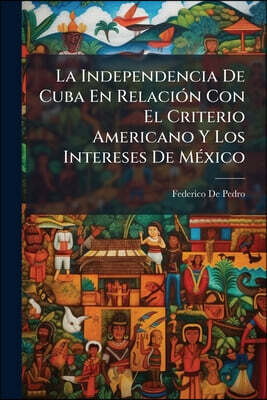 La Independencia De Cuba En Relación Con El Criterio Americano Y Los Intereses De México: Colección De Notables Artículos Sobre Esta Cuestión De Disti