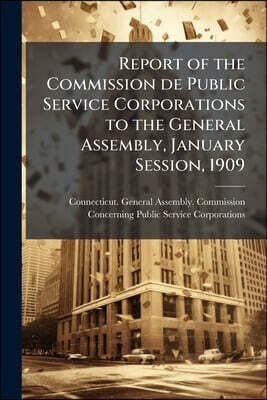 Report of the Commission de Public Service Corporations to the General Assembly, January Session, 1909