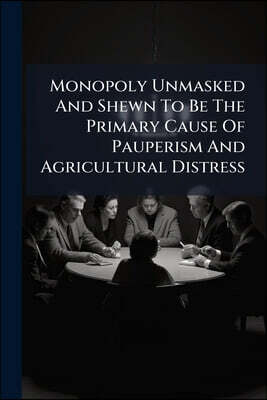Monopoly Unmasked And Shewn To Be The Primary Cause Of Pauperism And Agricultural Distress