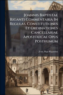 Joannis Baptistae Riganti Commentaria In Regulas, Constitutiones Et Ordinationes Cancellariae Apostolicae Opus Posthumum