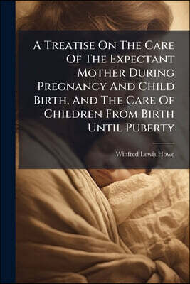 A Treatise On The Care Of The Expectant Mother During Pregnancy And Child Birth, And The Care Of Children From Birth Until Puberty