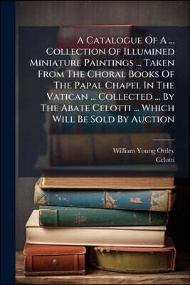 A Catalogue Of A ... Collection Of Illumined Miniature Paintings ... Taken From The Choral Books Of The Papal Chapel In The Vatican ... Collected ...