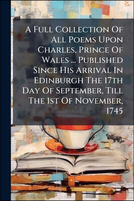 A Full Collection Of All Poems Upon Charles, Prince Of Wales ... Published Since His Arrival In Edinburgh The 17th Day Of September, Till The 1st Of N