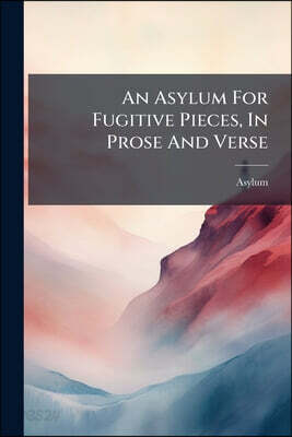 An Asylum For Fugitive Pieces, In Prose And Verse