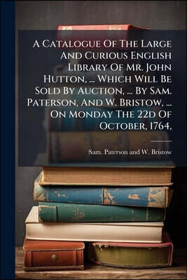 A Catalogue Of The Large And Curious English Library Of Mr. John Hutton, ... Which Will Be Sold By Auction, ... By Sam. Paterson, And W. Bristow, ...